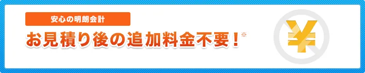 安心の明朗会計 お見積り後の追加料金不要！正式お見積り以外の料金は発生しません。