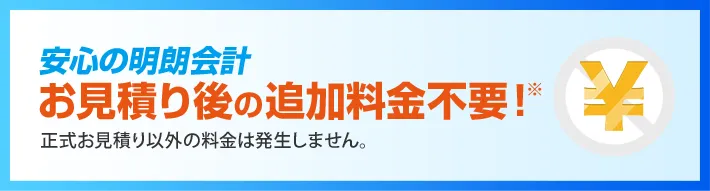 安心の明朗会計 お見積り後の追加料金不要！正式お見積り以外の料金は発生しません。